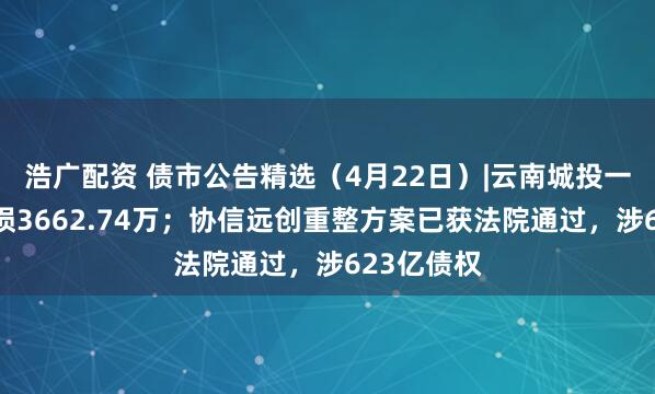 浩广配资 债市公告精选（4月22日）|云南城投一季度净亏损3662.74万；协信远创重整方案已获法院通过，涉623亿债权