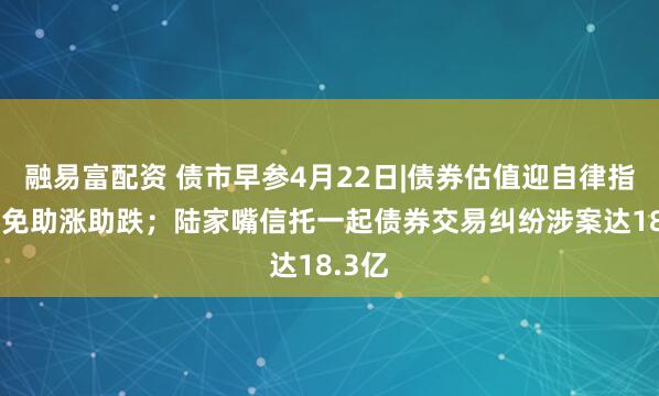 融易富配资 债市早参4月22日|债券估值迎自律指引 避免助涨助跌；陆家嘴信托一起债券交易纠纷涉案达18.3亿