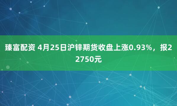 臻富配资 4月25日沪锌期货收盘上涨0.93%，报22750元