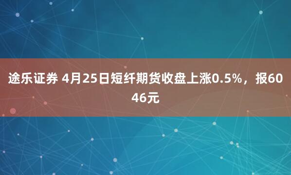 途乐证券 4月25日短纤期货收盘上涨0.5%，报6046元