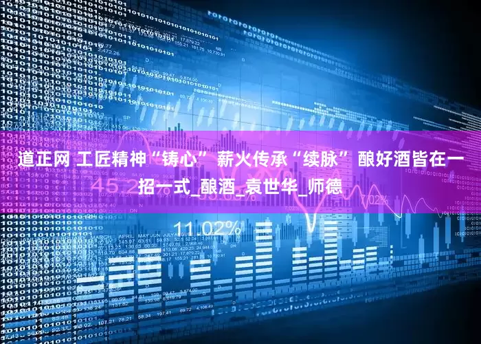 道正网 工匠精神“铸心” 薪火传承“续脉” 酿好酒皆在一招一式_酿酒_袁世华_师德