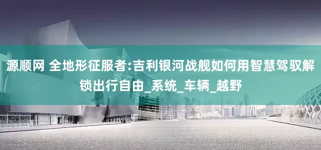 源顺网 全地形征服者:吉利银河战舰如何用智慧驾驭解锁出行自由_系统_车辆_越野