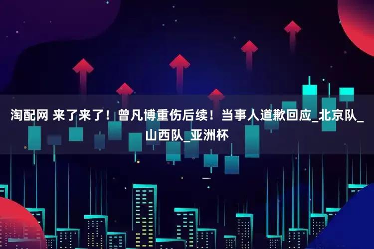 淘配网 来了来了！曾凡博重伤后续！当事人道歉回应_北京队_山西队_亚洲杯