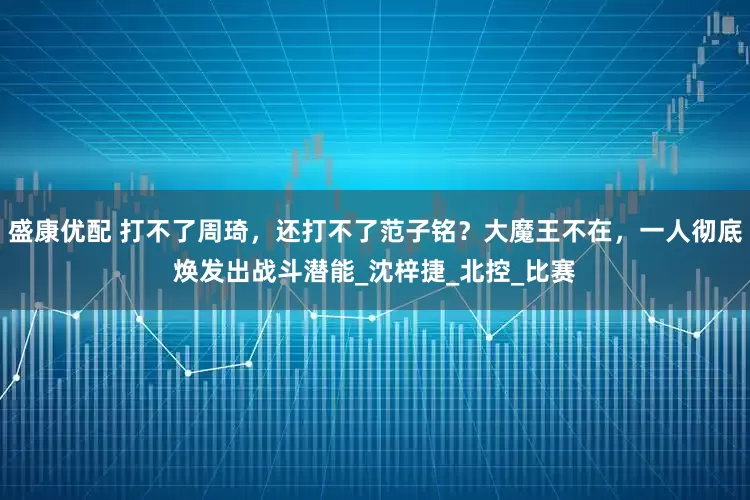 盛康优配 打不了周琦，还打不了范子铭？大魔王不在，一人彻底焕发出战斗潜能_沈梓捷_北控_比赛