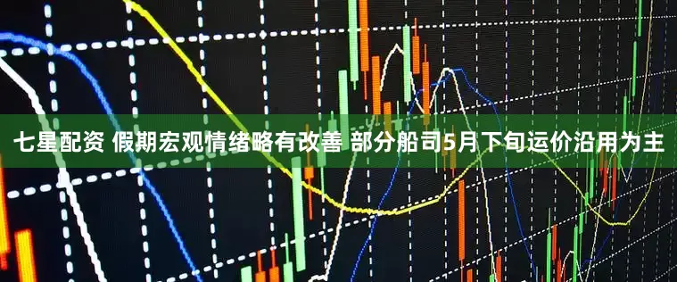 七星配资 假期宏观情绪略有改善 部分船司5月下旬运价沿用为主