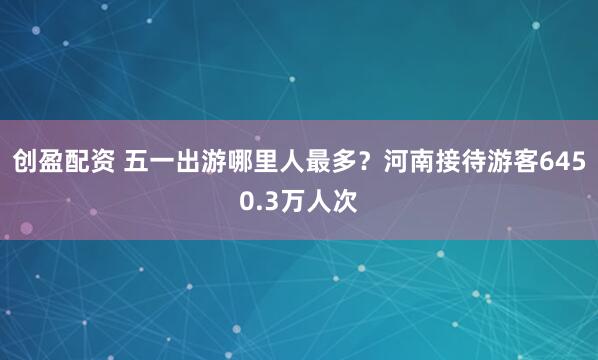 创盈配资 五一出游哪里人最多？河南接待游客6450.3万人次