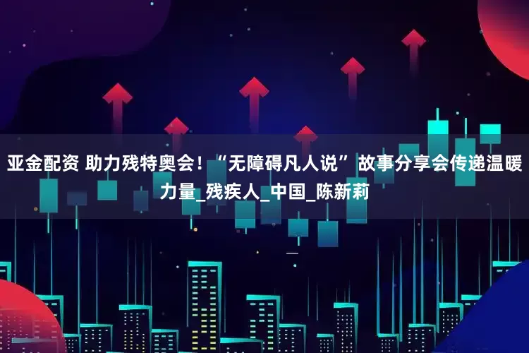 亚金配资 助力残特奥会！“无障碍凡人说” 故事分享会传递温暖力量_残疾人_中国_陈新莉