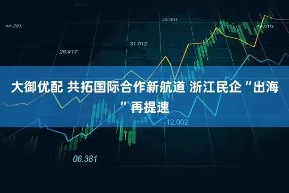 大御优配 共拓国际合作新航道 浙江民企“出海”再提速