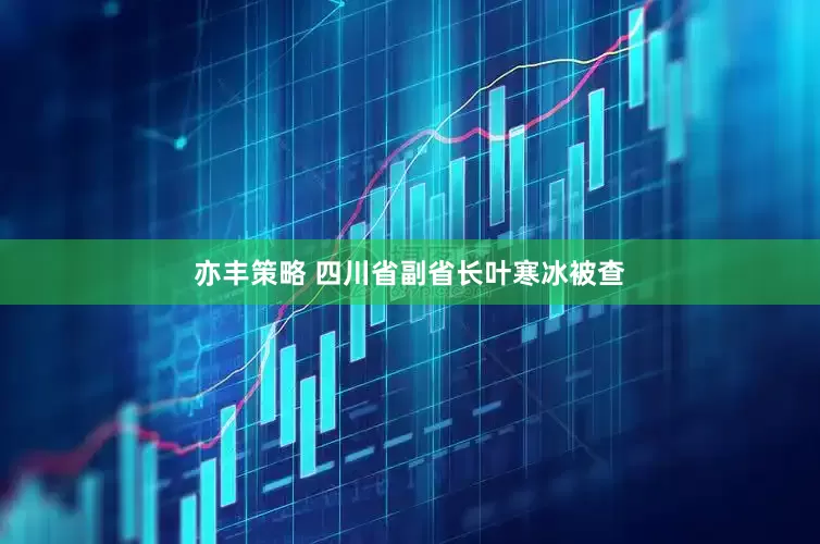 亦丰策略 四川省副省长叶寒冰被查