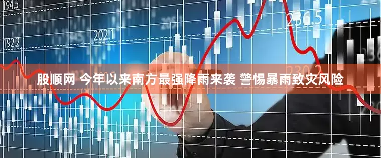 股顺网 今年以来南方最强降雨来袭 警惕暴雨致灾风险