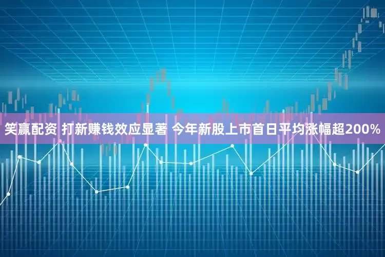 笑赢配资 打新赚钱效应显著 今年新股上市首日平均涨幅超200%