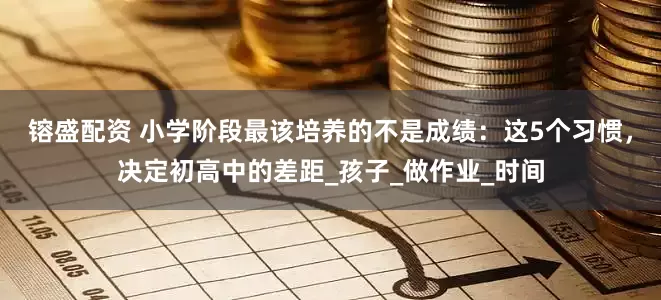 镕盛配资 小学阶段最该培养的不是成绩：这5个习惯，决定初高中的差距_孩子_做作业_时间