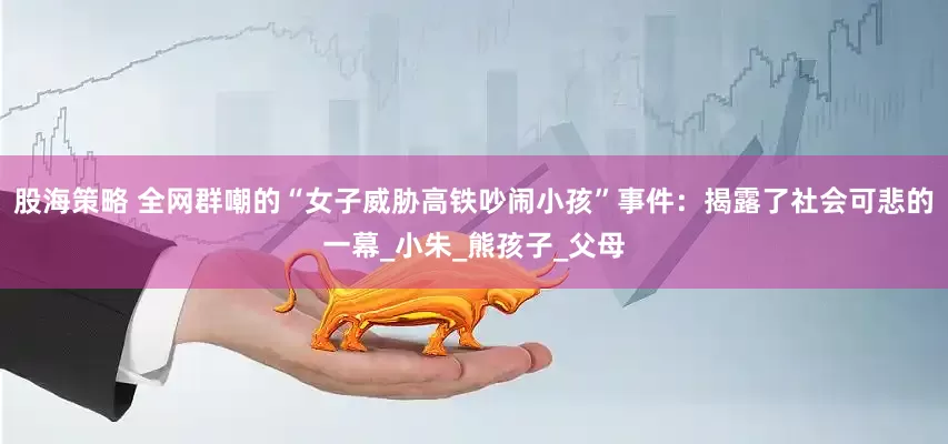 股海策略 全网群嘲的“女子威胁高铁吵闹小孩”事件：揭露了社会可悲的一幕_小朱_熊孩子_父母