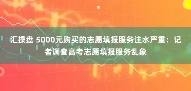 汇操盘 5000元购买的志愿填报服务注水严重：记者调查高考志愿填报服务乱象