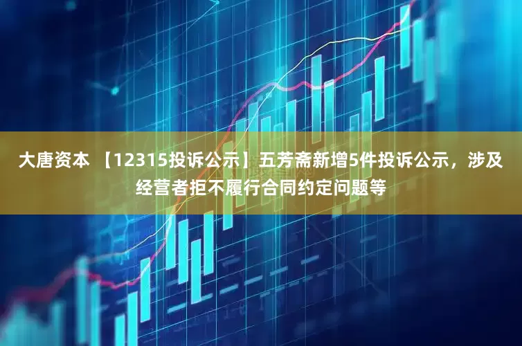 大唐资本 【12315投诉公示】五芳斋新增5件投诉公示，涉及经营者拒不履行合同约定问题等