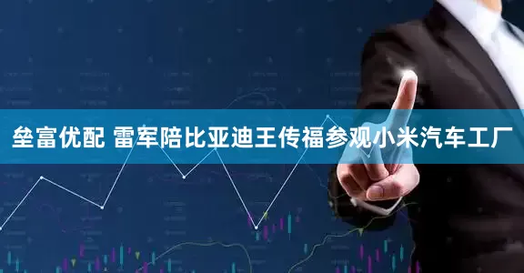 垒富优配 雷军陪比亚迪王传福参观小米汽车工厂