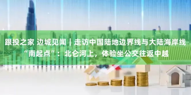 跟投之家 边城见闻｜走访中国陆地边界线与大陆海岸线“南起点”：北仑河上，体验坐公交往返中越