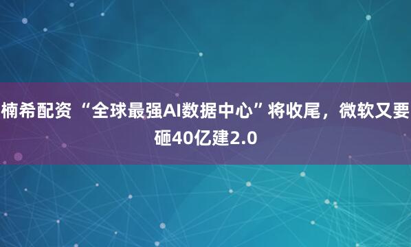 楠希配资 “全球最强AI数据中心”将收尾，微软又要砸40亿建2.0
