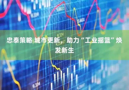 忠泰策略 城市更新，助力“工业摇篮”焕发新生