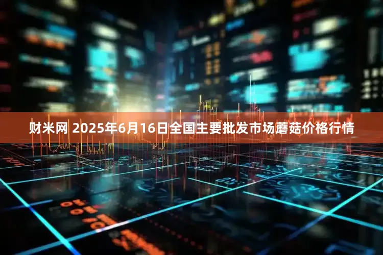 财米网 2025年6月16日全国主要批发市场蘑菇价格行情