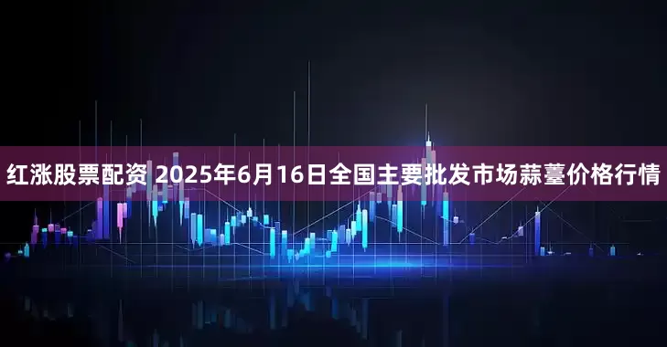 红涨股票配资 2025年6月16日全国主要批发市场蒜薹价格行情