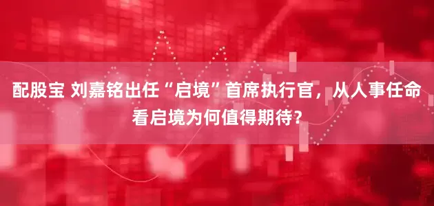 配股宝 刘嘉铭出任“启境”首席执行官，从人事任命看启境为何值得期待？