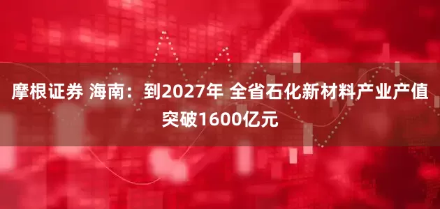 摩根证券 海南：到2027年 全省石化新材料产业产值突破1600亿元