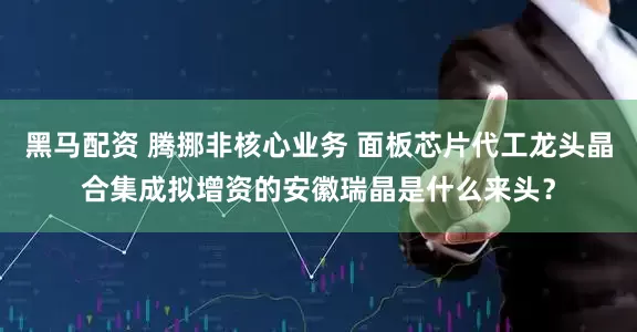 黑马配资 腾挪非核心业务 面板芯片代工龙头晶合集成拟增资的安徽瑞晶是什么来头？