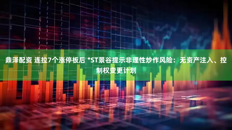 鼎泽配资 连拉7个涨停板后 *ST景谷提示非理性炒作风险：无资产注入、控制权变更计划