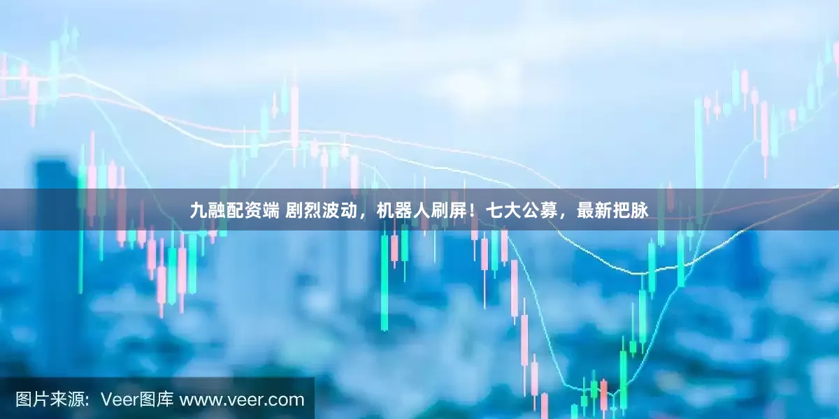 九融配资端 剧烈波动，机器人刷屏！七大公募，最新把脉